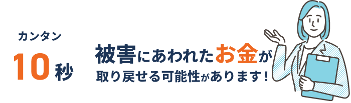 簡単10秒被害にあわれたお金が取り戻せる可能性があります！